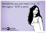 Sometimes you just need a hug. In the vagina. With a penis. â€“ ecard