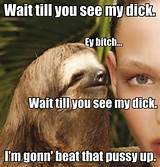 EY BITCH.... Sloths ...beating pussy since 40 million bc en.wikipedia ...